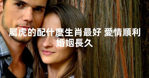 屬虎的配什麽生肖最好 愛情順利婚姻長久